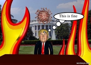 Donald Trump is -3.5 feet above a chair. There is a desk 1 foot in front of the chair. The desk faces trump. Donald trump is at the White House. There is a 10 foot tall fire 0.5 foot to the left of trump. There is a 10 foot tall fire 0.5 foot to the right of trump. There is a big corona virus 0.5 foot above trump.
